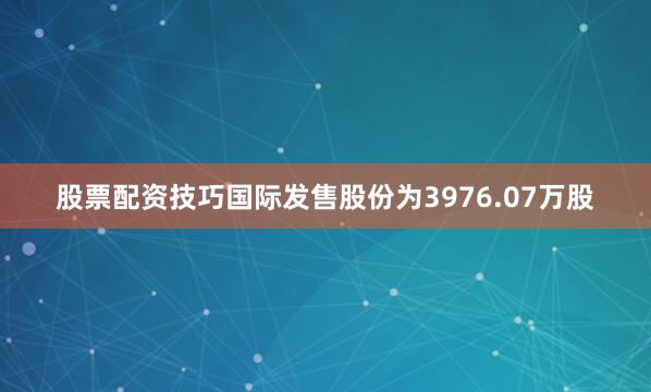 股票配资技巧国际发售股份为3976.07万股