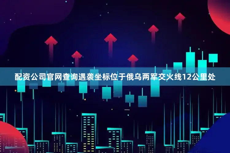 配资公司官网查询遇袭坐标位于俄乌两军交火线12公里处