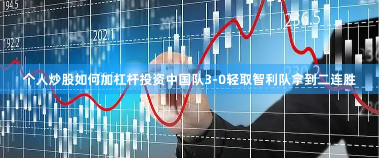 个人炒股如何加杠杆投资中国队3-0轻取智利队拿到二连胜
