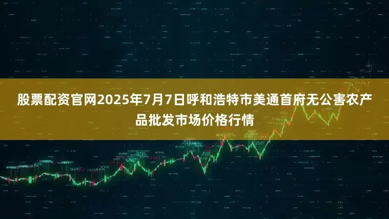 股票配资官网2025年7月7日呼和浩特市美通首府无公害农产品批发市场价格行情