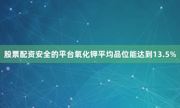 股票配资安全的平台氧化钾平均品位能达到13.5%