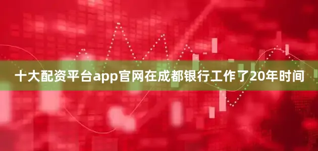 十大配资平台app官网在成都银行工作了20年时间