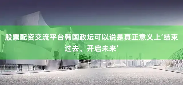 股票配资交流平台韩国政坛可以说是真正意义上‘结束过去、开启未来’