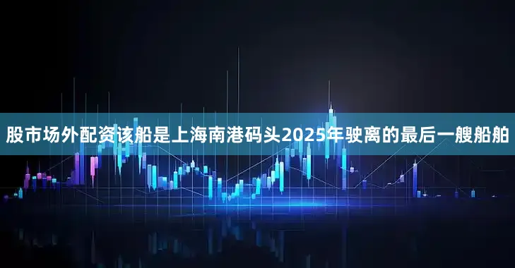 股市场外配资该船是上海南港码头2025年驶离的最后一艘船舶