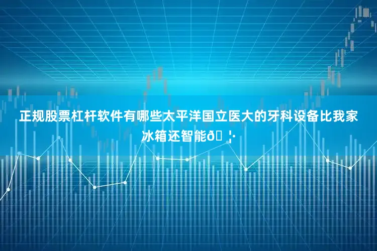 正规股票杠杆软件有哪些太平洋国立医大的牙科设备比我家冰箱还智能🦷