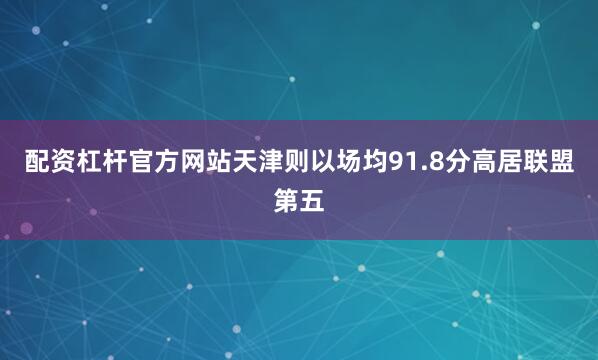 配资杠杆官方网站天津则以场均91.8分高居联盟第五